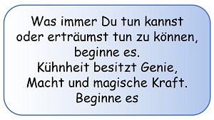 Was immer Du tun kannst, oder erträumst tun zu können, beginne es! Kühnheit besitzt Genie, Macht und magische Kraft.  Beginne es! (Johann Wolfgang von Goethe)